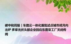 碳中和周报｜车路云一体化首批试点城市或月内出炉 多家光伏头部企业回应东南亚工厂关闭传闻