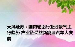 天风证券：国内轮胎行业迎景气上行趋势 产业链受益新能源汽车大发展