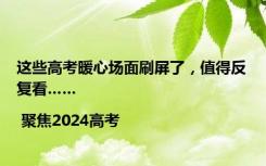 这些高考暖心场面刷屏了，值得反复看…… | 聚焦2024高考