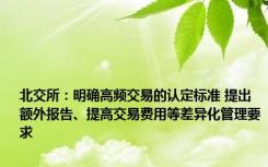 北交所：明确高频交易的认定标准 提出额外报告、提高交易费用等差异化管理要求