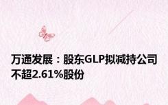 万通发展：股东GLP拟减持公司不超2.61%股份