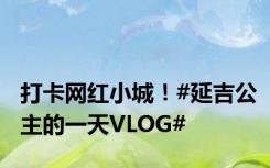 打卡网红小城！#延吉公主的一天VLOG#