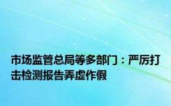 市场监管总局等多部门：严厉打击检测报告弄虚作假