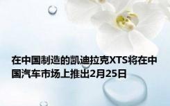 在中国制造的凯迪拉克XTS将在中国汽车市场上推出2月25日
