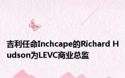 吉利任命Inchcape的Richard Hudson为LEVC商业总监