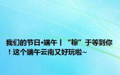 我们的节日·端午丨“粽”于等到你！这个端午云南又好玩啦~