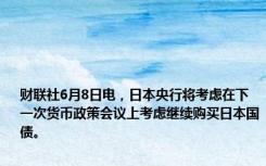 财联社6月8日电，日本央行将考虑在下一次货币政策会议上考虑继续购买日本国债。