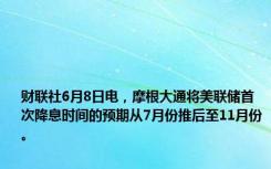 财联社6月8日电，摩根大通将美联储首次降息时间的预期从7月份推后至11月份。