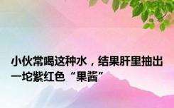 小伙常喝这种水，结果肝里抽出一坨紫红色“果酱”