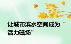 让城市滨水空间成为“活力磁场”