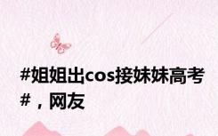 #姐姐出cos接妹妹高考#，网友