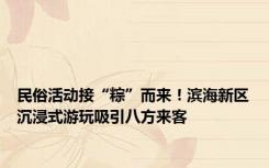 民俗活动接“粽”而来！滨海新区沉浸式游玩吸引八方来客