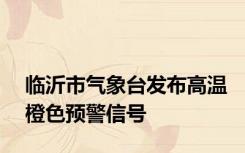 临沂市气象台发布高温橙色预警信号