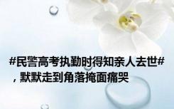 #民警高考执勤时得知亲人去世#，默默走到角落掩面痛哭