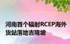 河南首个辐射RCEP海外货站落地吉隆坡