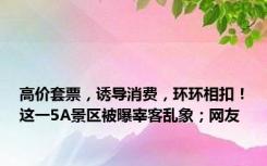 高价套票，诱导消费，环环相扣！这一5A景区被曝宰客乱象；网友