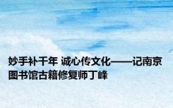 妙手补千年 诚心传文化——记南京图书馆古籍修复师丁峰
