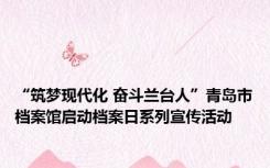 “筑梦现代化 奋斗兰台人”青岛市档案馆启动档案日系列宣传活动