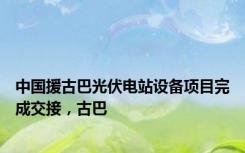 中国援古巴光伏电站设备项目完成交接，古巴