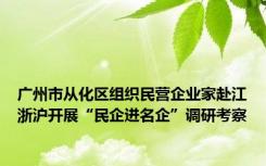 广州市从化区组织民营企业家赴江浙沪开展“民企进名企”调研考察