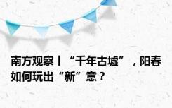 南方观察丨“千年古墟”，阳春如何玩出“新”意？