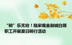 “骑”乐无穷！陆家嘴金融城白领职工开展夏日骑行活动