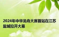 2024年中华龙舟大赛首站在江苏盐城拉开大幕