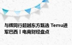 与辉同行超越东方甄选 Temu进军巴西丨电商财经盘点