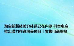 淘宝新版体验分体系已在内测 抖音电商推出潜力作者培养项目丨零售电商周报