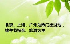 北京、上海、广州为热门出游地，端午节探亲、旅游为主