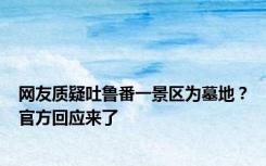 网友质疑吐鲁番一景区为墓地？官方回应来了