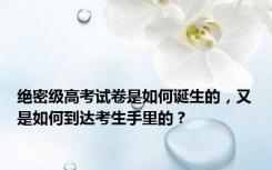 绝密级高考试卷是如何诞生的，又是如何到达考生手里的？