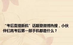 “考后喜提新机”话题登微博热搜，小伙伴们高考后第一部手机都是什么？