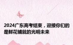 2024广东高考结束，迎接你们的是鲜花铺就的光明未来