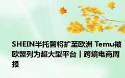 SHEIN半托管将扩至欧洲 Temu被欧盟列为超大型平台丨跨境电商周报