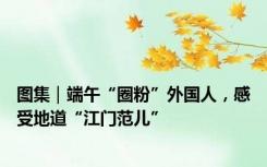 图集｜端午“圈粉”外国人，感受地道“江门范儿”