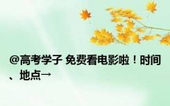 @高考学子 免费看电影啦！时间、地点→