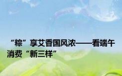 “粽”享艾香国风浓——看端午消费“新三样”
