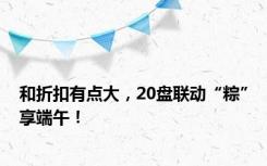 和折扣有点大，20盘联动“粽”享端午！