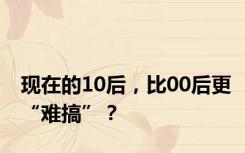 现在的10后，比00后更“难搞”？