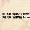 你升级吗！苹果iOS 18首个Beta测试版发布：越来越像Android了