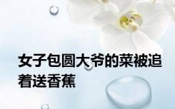 女子包圆大爷的菜被追着送香蕉