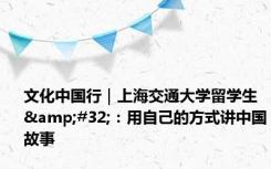 文化中国行｜上海交通大学留学生&#32;：用自己的方式讲中国故事