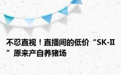 不忍直视！直播间的低价“SK-II”原来产自养猪场
