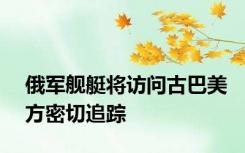 俄军舰艇将访问古巴美方密切追踪