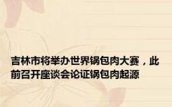吉林市将举办世界锅包肉大赛，此前召开座谈会论证锅包肉起源