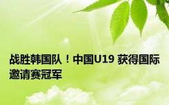 战胜韩国队！中国U19 获得国际邀请赛冠军