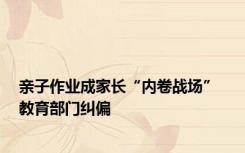 亲子作业成家长“内卷战场”  教育部门纠偏