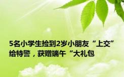 5名小学生捡到2岁小朋友“上交”给特警，获赠端午“大礼包