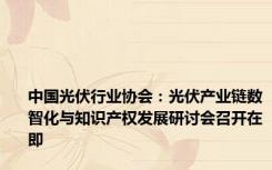中国光伏行业协会：光伏产业链数智化与知识产权发展研讨会召开在即